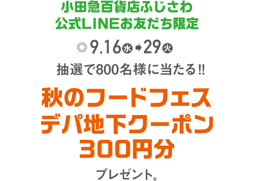 小田急百貨店ふじさわ公式LINEお友だち限定 9月16日(水)→29日(火) 抽選で800名様に当たる!!「秋のフードフェス デパ地下クーポン300円分」プレゼント。 お友だち登録はコチラ