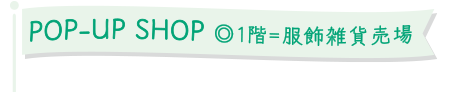 POP-UP SHOP ◎1階＝服飾雑貨売場