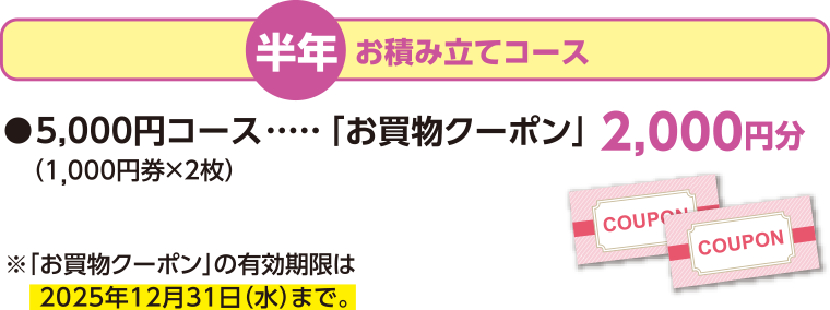 半年 お積み立てコース 5,000円コース「お買物クーポン」 2,000円分 (1,000円券×2枚) ※「お買物クーポン」の有効期限は2025年12月31日(水)まで。