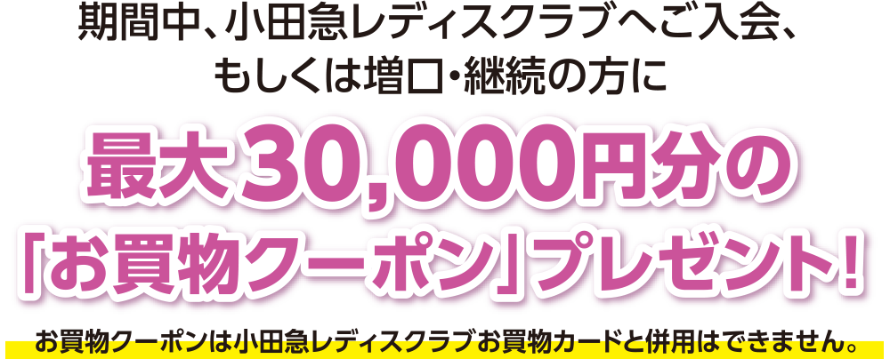 期間中、小田急レディスクラブへご入会、もしくは増口・継続の方に最大30,000円分の「お買物クーポン」プレゼント！ ※お買物クーポンは小田急レディスクラブお買物カードと併用はできません。