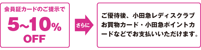 会員証カードのご提示で5～10％OFF、さらにご優待後、小田急レディスクラブお買物カード・小田急ポイントカードなどでお支払いいただけます。