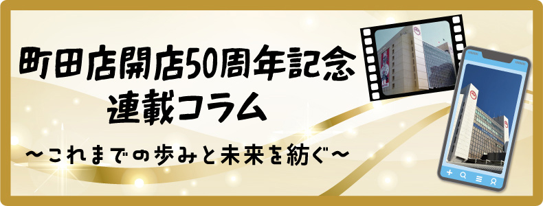 町田店開店50周年記念連載コラム～これまでの歩みと未来を紡ぐ～