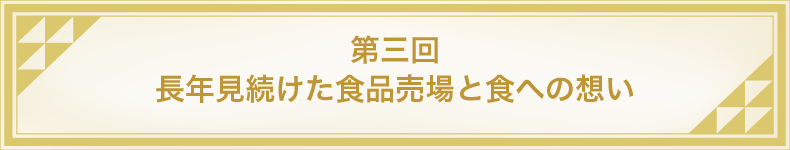 第三回 長年見続けた食品売場と食への想い