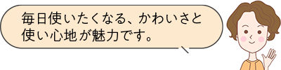 毎日使いたくなる、かわいさと使い心地が魅力です。