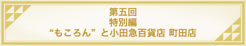 第五回 特別編 &ldquo;もころん&rdquo;と小田急百貨店 町田店