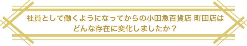 社員として働くようになってからの小田急百貨店 町田店はどんな存在に変化しましたか？