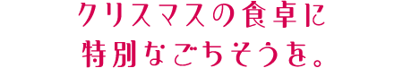 クリスマスの食卓に特別なごちそうを。