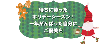待ちに待ったホリデーシーズン！一年がんばった自分にご褒美を