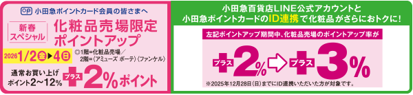 小田急ポイントカード会員の皆さまへ 新春スペシャル 化粧品売場限定ポイントアップ 2026 1／2(金)→4(日) ◎1階＝化粧品売場／2階＝ファッションウォーク〈アミューズ ボーテ〉〈ファンケル〉通常お買い上げポイント2～12％+2％ポイント