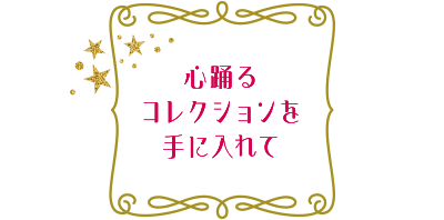 心踊るコレクションを手に入れて
