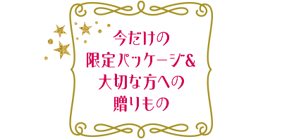 今だけの限定パッケージ＆大切な方への贈りもの