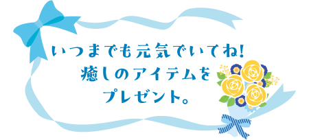いつまでも元気でいてね！癒しのアイテムをプレゼント。