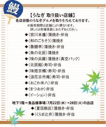 【うなぎ 取り扱い店舗】各店自慢のうなぎグルメを取りそろえております。※販売期間は店舗により異なります。詳しくは売場係員におたずねください。◆〈宮川本廛〉蒲焼き・弁当◆〈和のごちそう〉蒲焼き◆〈魯鰻亭〉蒲焼き・弁当◆〈魚の北辰〉蒲焼き◆〈味の浜藤〉蒲焼き（真空パック）◆〈北辰鮨〉寿司・弁当◆〈味燈京樽〉寿司・弁当◆〈浪花古市庵〉寿司・弁当◆〈おこわ米八〉弁当◆〈まつおか〉弁当◆〈イーション〉弁当、地下1階＝食品催事場：7月22日(水)→28日(火)の出店◆〈夏目商店〉蒲焼き・弁当◆〈くらま辻井〉蒲焼き・弁当