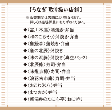 【うなぎ 取り扱い店舗】※販売期間は店舗により異なります。詳しくは売場係員におたずねください。◆〈宮川本廛〉蒲焼き・弁当◆〈和のごちそう〉蒲焼き・弁当◆〈魯鰻亭〉蒲焼き・弁当◆〈魚の北辰〉蒲焼き◆〈味の浜藤〉蒲焼き(真空パック)◆〈北辰鮨〉寿司・弁当◆〈味燈京樽〉寿司・弁当◆〈浪花古市庵〉寿司・弁当◆〈おこわ米八〉弁当◆〈まつおか〉弁当◆〈新潟ゆのたに心亭〉おにぎり