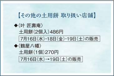 【その他の土用餅 取り扱い店舗】◆〈叶 匠壽庵〉土用餅(2個入)486円 7月16日(水)・18日(金)・19日(土)の販売◆〈鶴屋八幡〉土用餅(1個)270円 7月16日(水)→19日(土)の販売