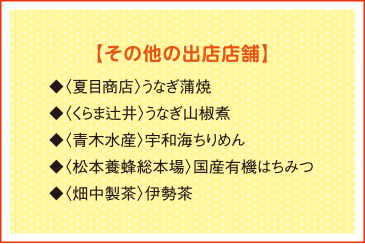 【その他の出店店舗】◆〈夏目商店〉うなぎ蒲焼 ◆〈くらま辻井〉うなぎ山椒煮◆〈青木水産〉宇和海ちりめん◆〈松本養蜂総本場〉国産有機はちみつ◆〈畑中製茶〉伊勢茶