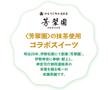 〈芳翠園〉の抹茶使用コラボスイーツ 明治20年、伊勢松阪にて創業〈芳翠園〉。 伊勢神宮に奉納・献上し、神宮司庁御用達銘茶の栄誉を賜る唯一の老舗茶舗です。