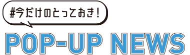 #今だけのとっておき！ POP-UP NEWS