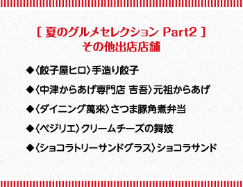 ［夏のグルメセレクションPart2］その他出店店舗 ◆〈餃子屋ヒロ〉手造り餃子 ◆〈中津からあげ専門店 吉吾〉元祖からあげ ◆〈ダイニング萬來〉さつま豚角煮弁当 ◆〈ベジリエ〉クリームチーズの舞妓 ◆〈ショコラトリーサンドグラス〉ショコラサンド