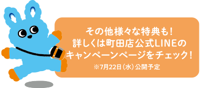 その他様々な特典も！詳しくは町田店公式LINEのキャンペーンページをチェック！ ※7月22日(水)公開予定