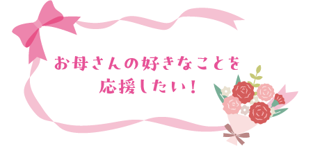 お母さんの好きなことを応援したい！