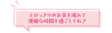 とびっきりのお茶を淹れて優雅な時間を過ごしてね♪