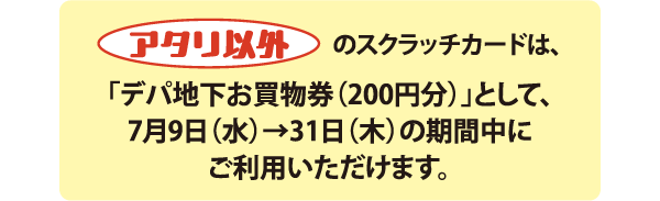 アタリ以外のスクラッチカードは、「デパ地下お買物券(200円分)」として、7月9日(水)→31日(木)の期間中にご利用いただけます。