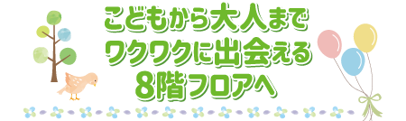 こどもから大人までワクワクに出会える8階フロアへ