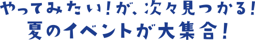 やってみたい!が、次々見つかる!夏のイベントが大集合!