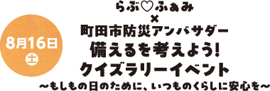 8月16日(土) らぶ♡ふぁみ×町田市防災アンバサダー 備えるを考えよう！クイズラリーイベント～もしもの日のために、いつものくらしに安心を～