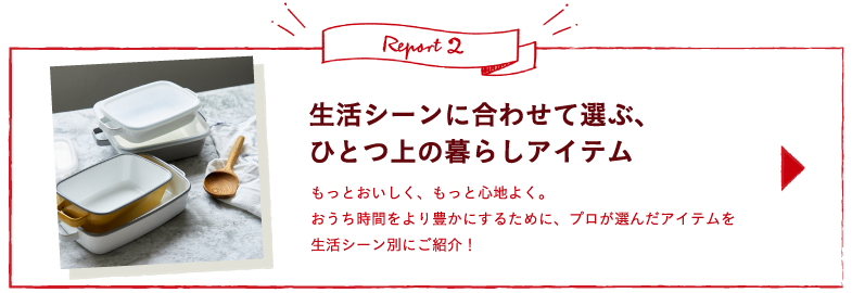 Report2 生活シーンに合わせて選ぶ、ひとつ上の暮らしアイテム