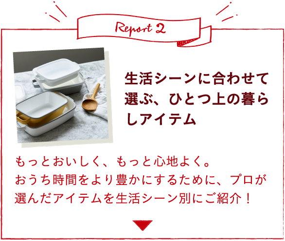 Report2 生活シーンに合わせて選ぶ、ひとつ上の暮らしアイテム