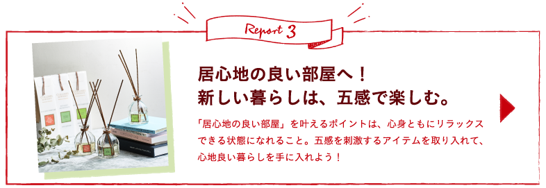 Report3 居心地の良い部屋へ！新しい暮らしは、五感で楽しむ。