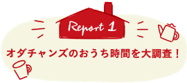 Report1 オダチャンズのおうち時間を大調査！