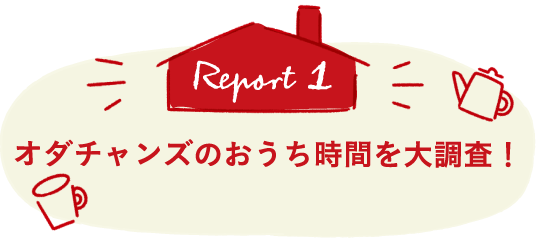 Report1 オダチャンズのおうち時間を大調査！