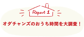 Report1 オダチャンズのおうち時間を大調査！