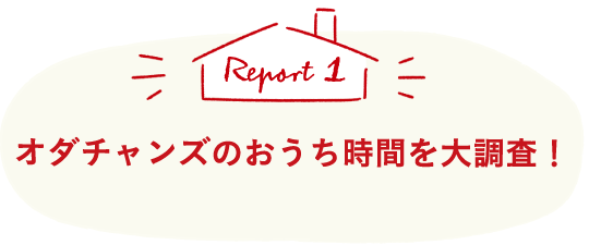 Report1 オダチャンズのおうち時間を大調査！