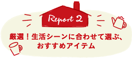 Report2 厳選！生活シーンに合わせて選ぶ、おすすめアイテム