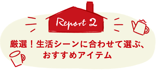 Report2 厳選！生活シーンに合わせて選ぶ、おすすめアイテム