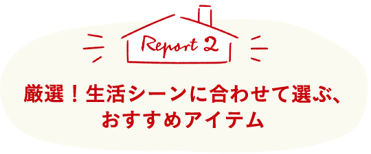Report2 厳選！生活シーンに合わせて選ぶ、おすすめアイテム