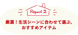 Report2 厳選！生活シーンに合わせて選ぶ、おすすめアイテム