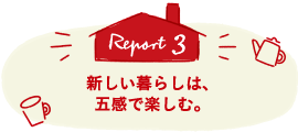 Report3 新しい暮らしは、五感で楽しむ。