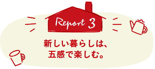 Report3 新しい暮らしは、五感で楽しむ。