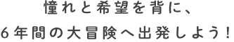 憧れと希望を背に、6年間の大冒険へ出発しよう！