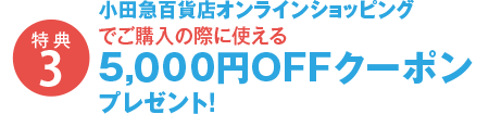 特典3 小田急百貨店オンラインショッピングでご購入の際に使える5,000円OFFクーポンプレゼント！