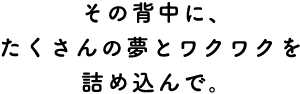 その背中に、たくさんの夢とワクワクを詰め込んで。