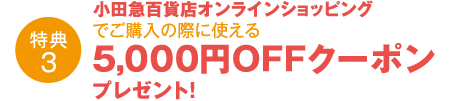 特典3 小田急百貨店オンラインショッピングでご購入の際に使える5,000円OFFクーポンプレゼント！