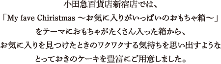 小田急百貨店新宿店では、「My fave Chiristmas ～お気に入りがいっぱいのおもちゃ箱～」をテーマにおもちゃがたくさん入った箱から、お気に入りを見つけたときのワクワクする気持ちを思い出すようなとっておきのケーキを豊富にご用意しました。