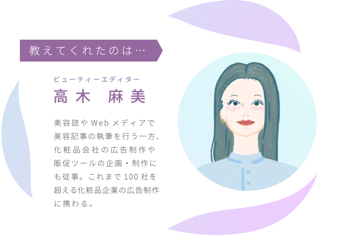 ビューティーエディター高木 麻美／美容誌やWebメディアで美容記事の執筆を行う一方、化粧品会社の広告制作や販促ツールの企画・制作にも従事。これまで100社を超える化粧品企業の広告制作に携わる。