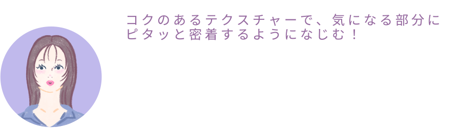 ひなちゃん「コクのあるテクスチャーで、気になる部分にピタっと密着するようになじむ！」